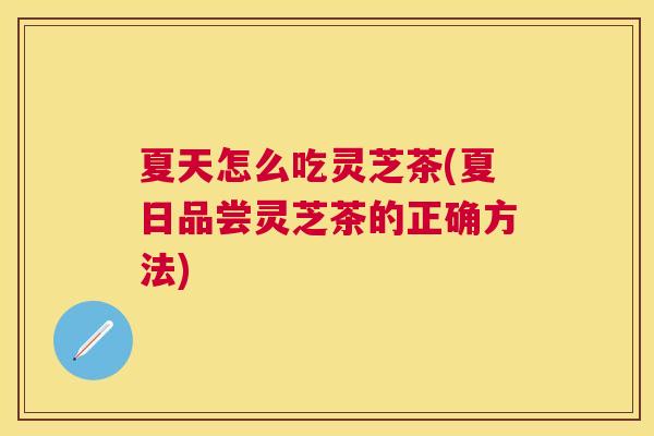夏天怎么吃灵芝茶(夏日品尝灵芝茶的正确方法)