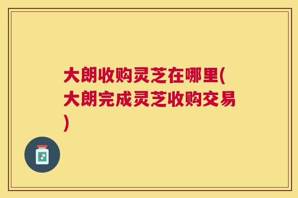 大朗收购灵芝在哪里(大朗完成灵芝收购交易)
