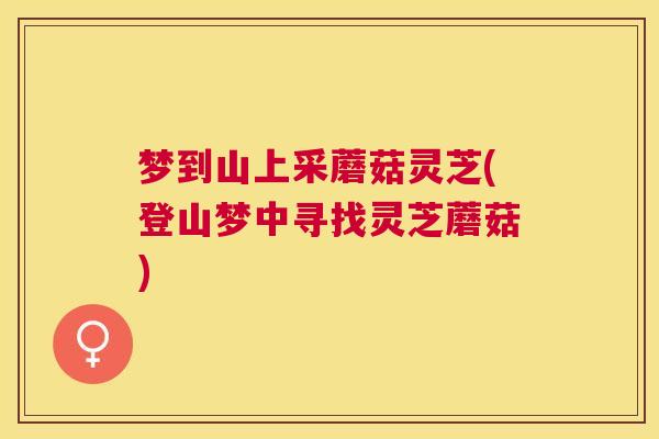 梦到山上采蘑菇灵芝(登山梦中寻找灵芝蘑菇)
