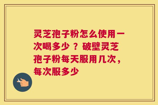 灵芝孢子粉怎么使用一次喝多少 ？破壁灵芝孢子粉每天服用几次，每次服多少