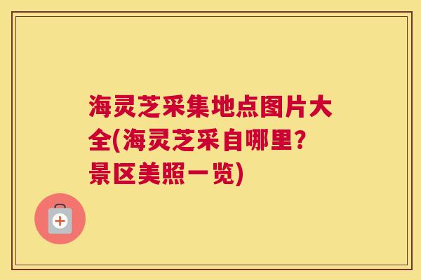海灵芝采集地点图片大全(海灵芝采自哪里？景区美照一览)