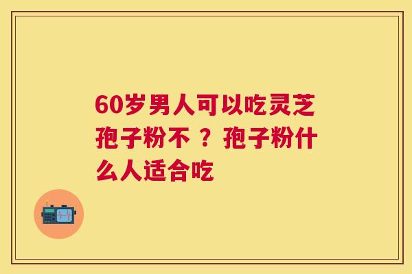 60岁男人可以吃灵芝孢子粉不 ？孢子粉什么人适合吃