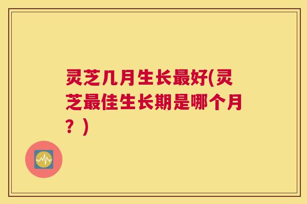 灵芝几月生长好(灵芝佳生长期是哪个月？)