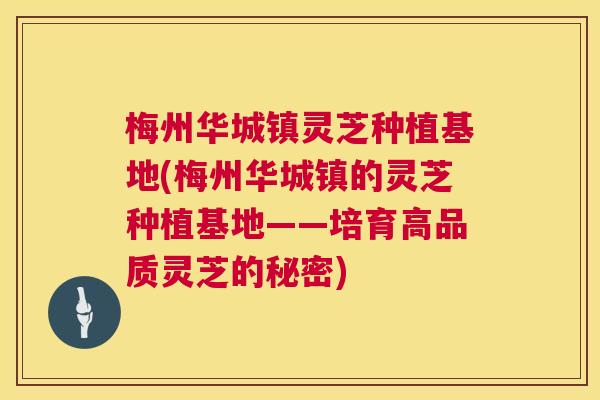 梅州华城镇灵芝种植基地(梅州华城镇的灵芝种植基地——培育高品质灵芝的秘密)