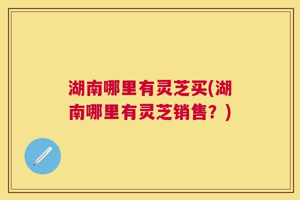 湖南哪里有灵芝买(湖南哪里有灵芝销售？)