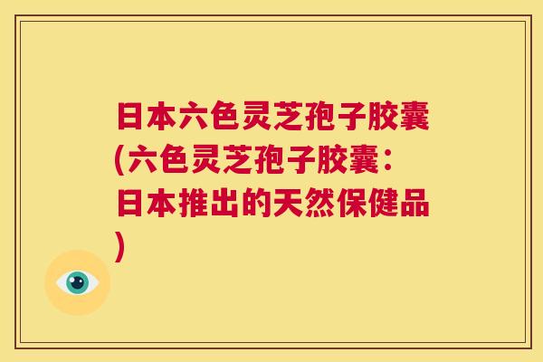 日本六色灵芝孢子胶囊(六色灵芝孢子胶囊：日本推出的天然保健品)