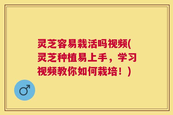 灵芝容易栽活吗视频(灵芝种植易上手，学习视频教你如何栽培！)