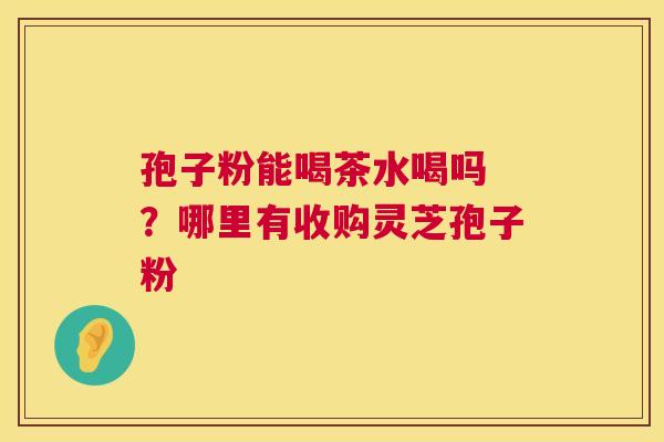 孢子粉能喝茶水喝吗 ？哪里有收购灵芝孢子粉