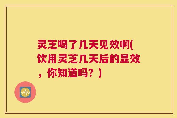 灵芝喝了几天见效啊(饮用灵芝几天后的显效，你知道吗？)