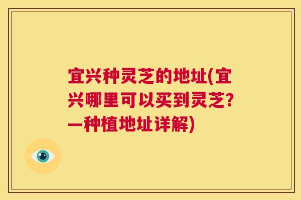 宜兴种灵芝的地址(宜兴哪里可以买到灵芝？—种植地址详解)