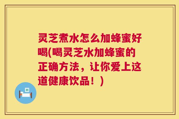 灵芝煮水怎么加蜂蜜好喝(喝灵芝水加蜂蜜的正确方法，让你爱上这道健康饮品！)