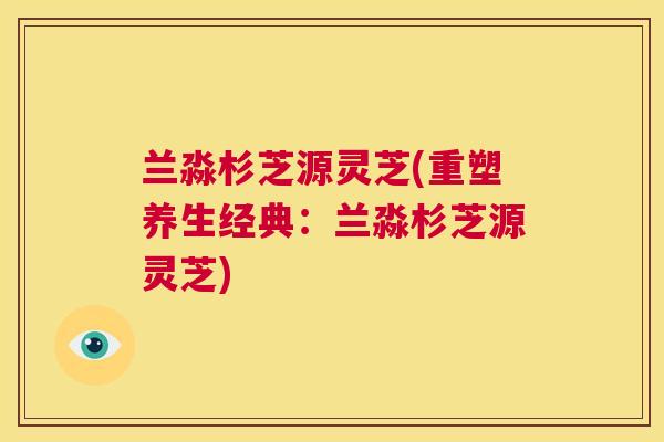 兰淼杉芝源灵芝(重塑养生经典：兰淼杉芝源灵芝)