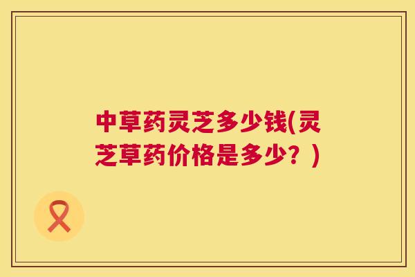 中草药灵芝多少钱(灵芝草药价格是多少？)