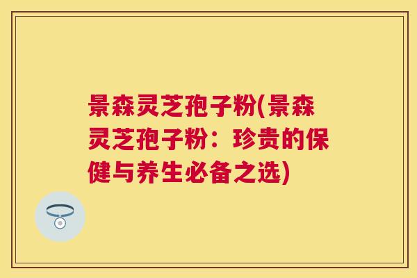 景森灵芝孢子粉(景森灵芝孢子粉：珍贵的保健与养生必备之选)