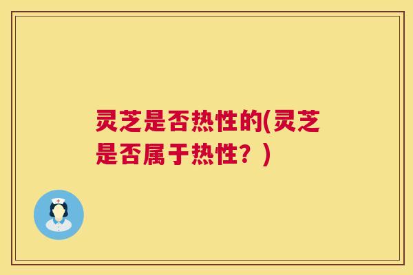 灵芝是否热性的(灵芝是否属于热性？)
