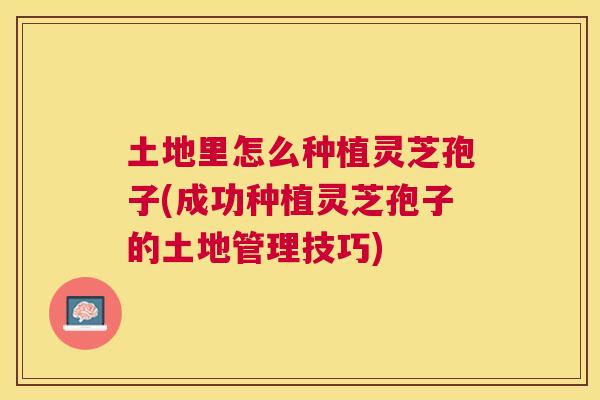 土地里怎么种植灵芝孢子(成功种植灵芝孢子的土地管理技巧)