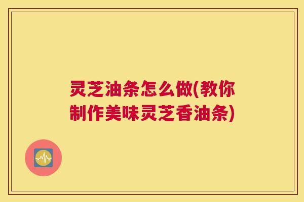 灵芝油条怎么做(教你制作美味灵芝香油条)