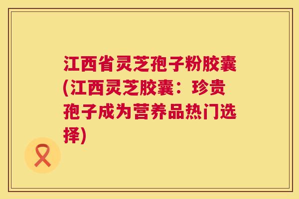 江西省灵芝孢子粉胶囊(江西灵芝胶囊：珍贵孢子成为营养品热门选择)