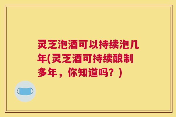 灵芝泡酒可以持续泡几年(灵芝酒可持续酿制多年，你知道吗？)