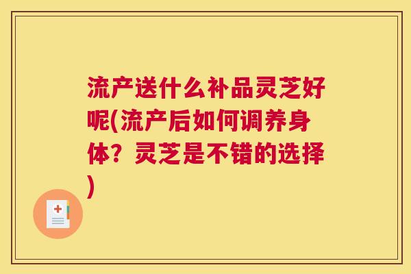 流产送什么补品灵芝好呢(流产后如何调养身体？灵芝是不错的选择)