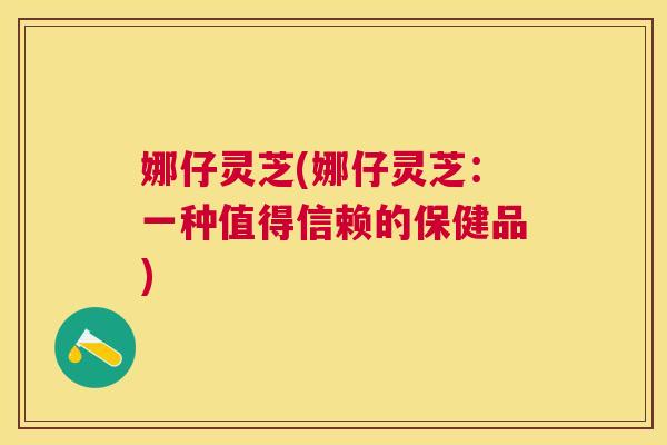 娜仔灵芝(娜仔灵芝：一种值得信赖的保健品)