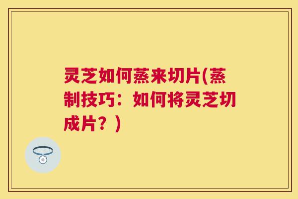 灵芝如何蒸来切片(蒸制技巧：如何将灵芝切成片？)