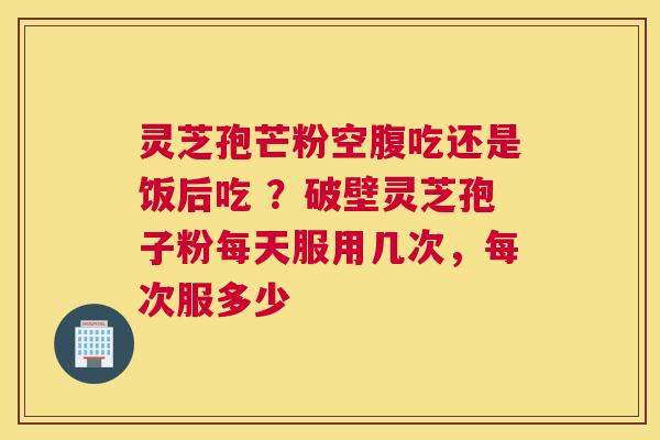 灵芝孢芒粉空腹吃还是饭后吃 ？破壁灵芝孢子粉每天服用几次，每次服多少