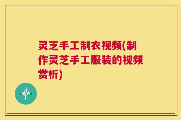 灵芝手工制衣视频(制作灵芝手工服装的视频赏析)