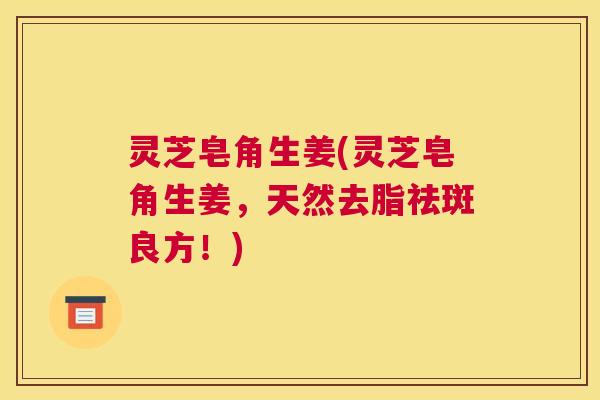 灵芝皂角生姜(灵芝皂角生姜，天然去脂祛斑良方！)