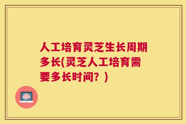 人工培育灵芝生长周期多长(灵芝人工培育需要多长时间？)
