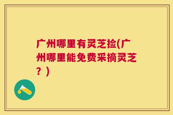 广州哪里有灵芝捡(广州哪里能免费采摘灵芝？)