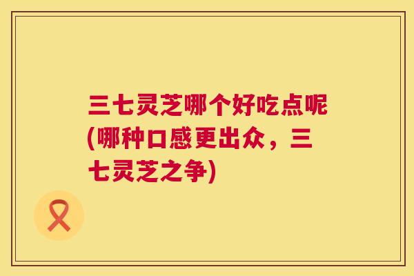 三七灵芝哪个好吃点呢(哪种口感更出众，三七灵芝之争)
