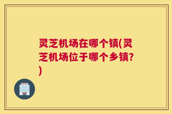 灵芝机场在哪个镇(灵芝机场位于哪个乡镇？)