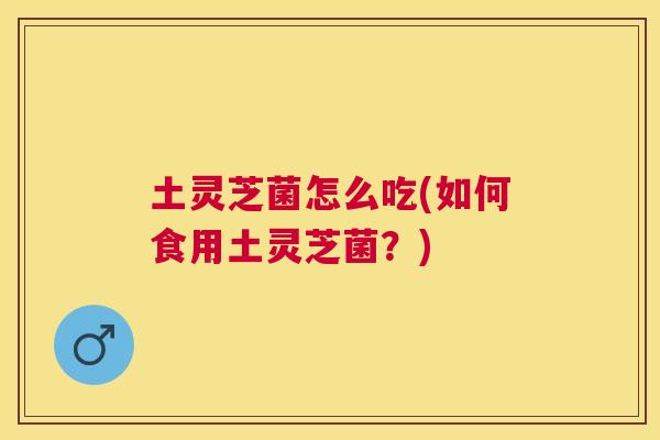 土灵芝菌怎么吃(如何食用土灵芝菌？)
