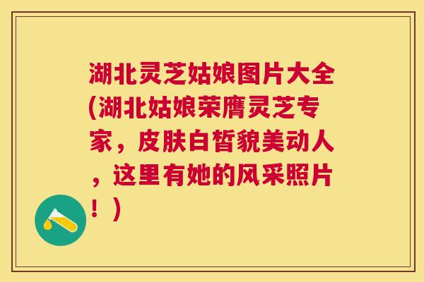 湖北灵芝姑娘图片大全(湖北姑娘荣膺灵芝专家，白皙貌美动人，这里有她的风采照片！)