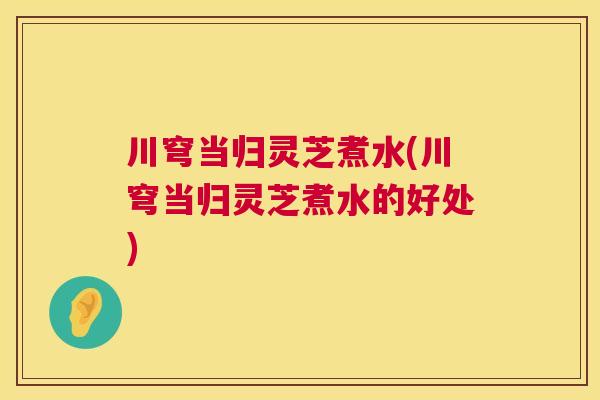 川穹当归灵芝煮水(川穹当归灵芝煮水的好处)