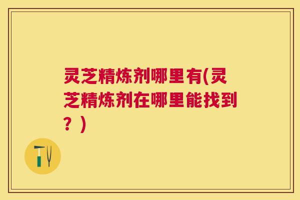 灵芝精炼剂哪里有(灵芝精炼剂在哪里能找到？)