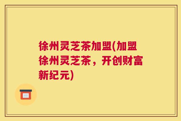徐州灵芝茶加盟(加盟徐州灵芝茶，开创财富新纪元)