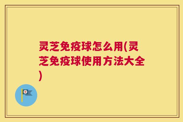 灵芝免疫球怎么用(灵芝免疫球使用方法大全)