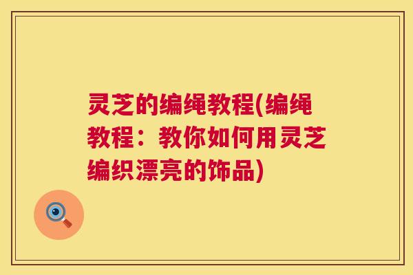 灵芝的编绳教程(编绳教程：教你如何用灵芝编织漂亮的饰品)
