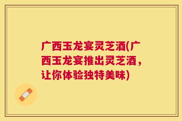 广西玉龙宴灵芝酒(广西玉龙宴推出灵芝酒，让你体验独特美味)