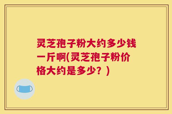 灵芝孢子粉大约多少钱一斤啊(灵芝孢子粉价格大约是多少？)