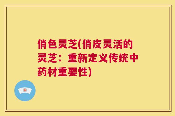 俏色灵芝(俏皮灵活的灵芝：重新定义传统材重要性)