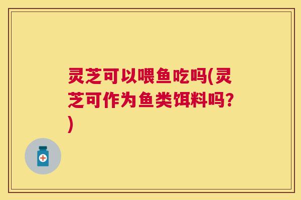 灵芝可以喂鱼吃吗(灵芝可作为鱼类饵料吗？)