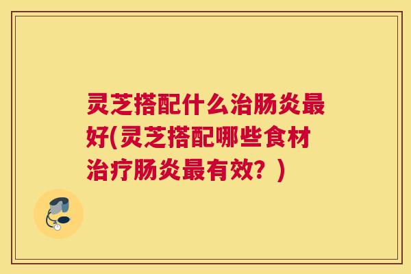 灵芝搭配什么好(灵芝搭配哪些食材有效？)