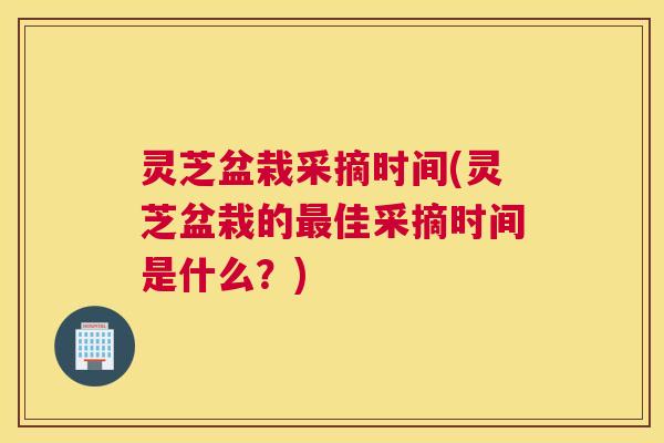 灵芝盆栽采摘时间(灵芝盆栽的佳采摘时间是什么？)