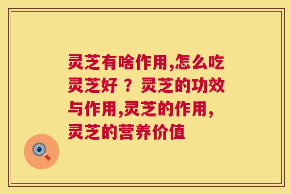 灵芝有啥作用,怎么吃灵芝好 ？灵芝的功效与作用,灵芝的作用,灵芝的营养价值