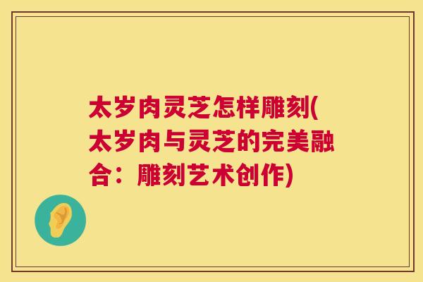 太岁肉灵芝怎样雕刻(太岁肉与灵芝的完美融合：雕刻艺术创作)