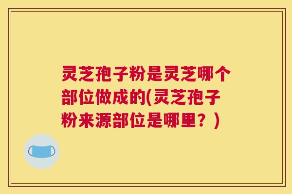 灵芝孢子粉是灵芝哪个部位做成的(灵芝孢子粉来源部位是哪里？)