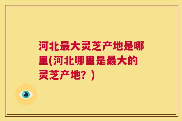 河北大灵芝产地是哪里(河北哪里是大的灵芝产地？)